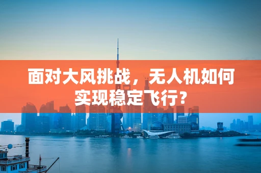 面对大风挑战，无人机如何实现稳定飞行？