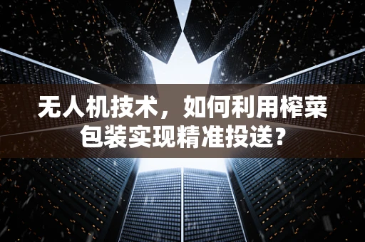 无人机技术，如何利用榨菜包装实现精准投送？