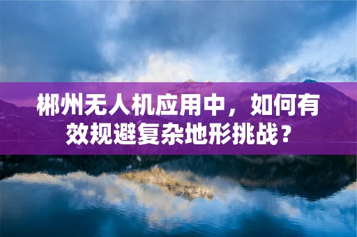 郴州无人机应用中，如何有效规避复杂地形挑战？