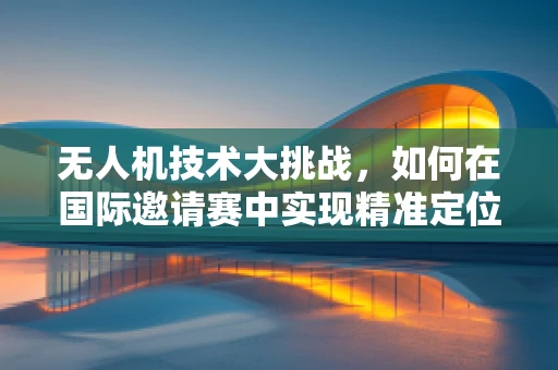无人机技术大挑战，如何在国际邀请赛中实现精准定位与避障？