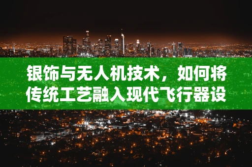 银饰与无人机技术，如何将传统工艺融入现代飞行器设计？