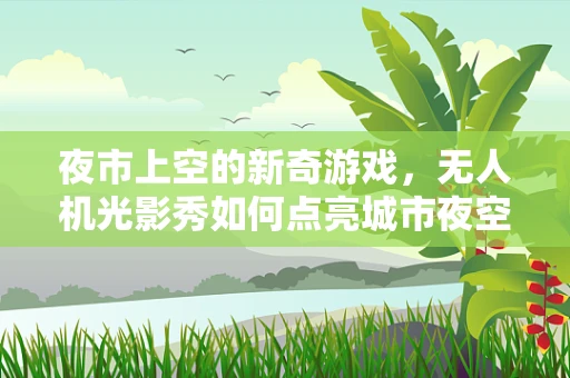 夜市上空的新奇游戏，无人机光影秀如何点亮城市夜空？