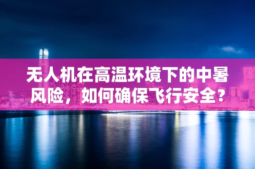 无人机在高温环境下的中暑风险，如何确保飞行安全？