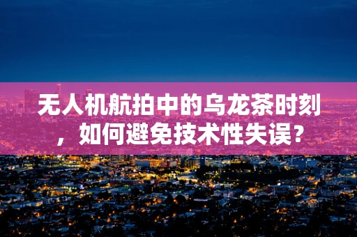 无人机航拍中的乌龙茶时刻，如何避免技术性失误？
