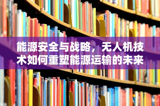 能源安全与战略，无人机技术如何重塑能源运输的未来？