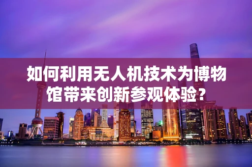 如何利用无人机技术为博物馆带来创新参观体验？