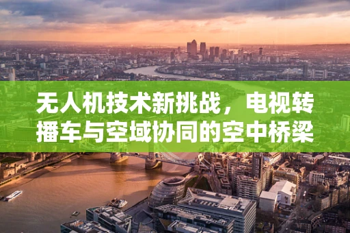 无人机技术新挑战，电视转播车与空域协同的空中桥梁