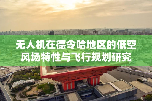 无人机在德令哈地区的低空风场特性与飞行规划研究