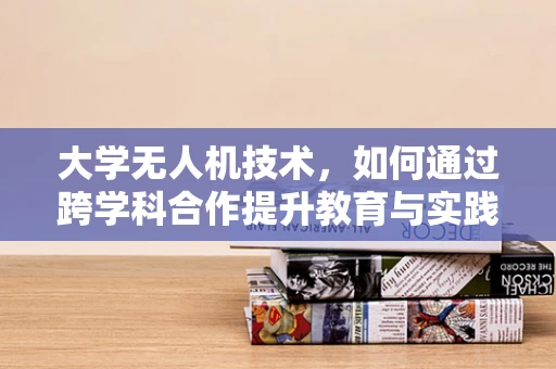 大学无人机技术，如何通过跨学科合作提升教育与实践的融合？