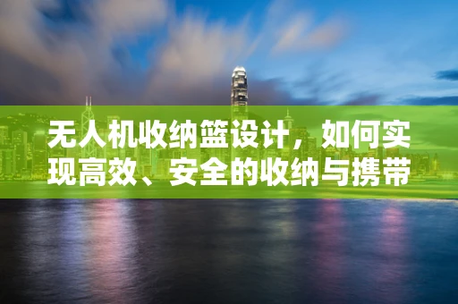 无人机收纳篮设计，如何实现高效、安全的收纳与携带？