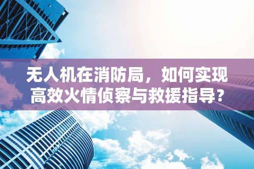 无人机在消防局，如何实现高效火情侦察与救援指导？
