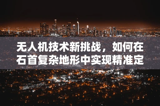 无人机技术新挑战，如何在石首复杂地形中实现精准定位？