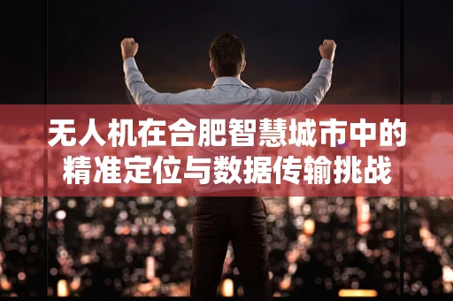 无人机在合肥智慧城市中的精准定位与数据传输挑战