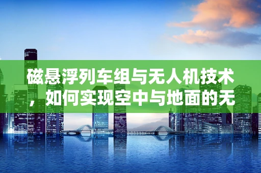 磁悬浮列车组与无人机技术，如何实现空中与地面的无缝协同？