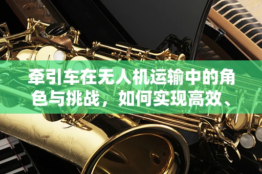 牵引车在无人机运输中的角色与挑战，如何实现高效、安全对接？