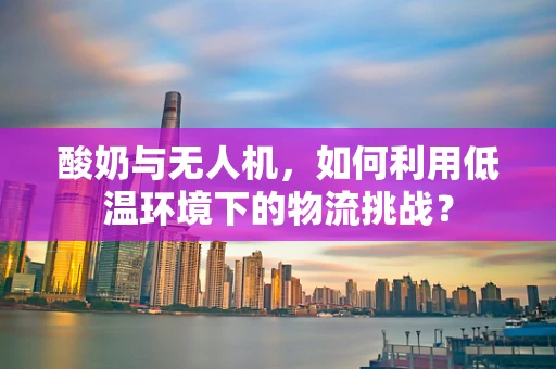酸奶与无人机，如何利用低温环境下的物流挑战？