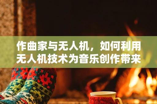 作曲家与无人机，如何利用无人机技术为音乐创作带来新维度？