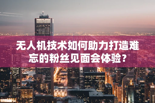 无人机技术如何助力打造难忘的粉丝见面会体验？