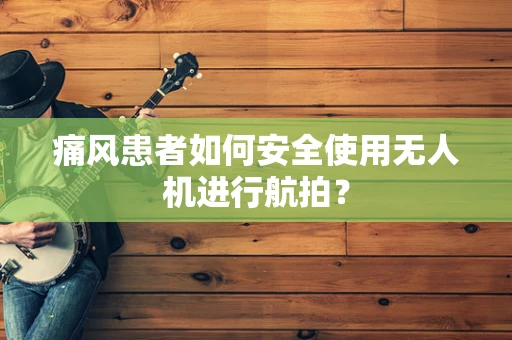痛风患者如何安全使用无人机进行航拍？