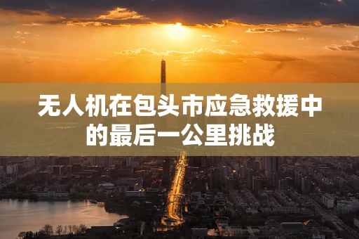 无人机在包头市应急救援中的最后一公里挑战
