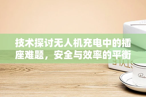 技术探讨无人机充电中的插座难题，安全与效率的平衡点在哪里？