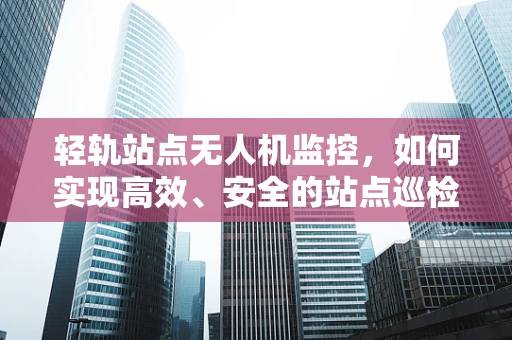 轻轨站点无人机监控，如何实现高效、安全的站点巡检？