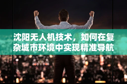 沈阳无人机技术，如何在复杂城市环境中实现精准导航？