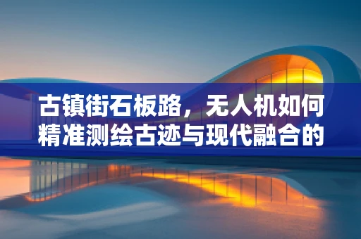 古镇街石板路，无人机如何精准测绘古迹与现代融合的独特景观？