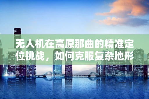 无人机在高原那曲的精准定位挑战，如何克服复杂地形影响？