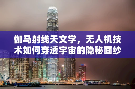 伽马射线天文学，无人机技术如何穿透宇宙的隐秘面纱？