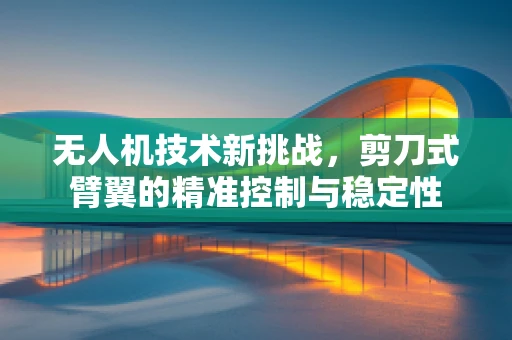 无人机技术新挑战，剪刀式臂翼的精准控制与稳定性
