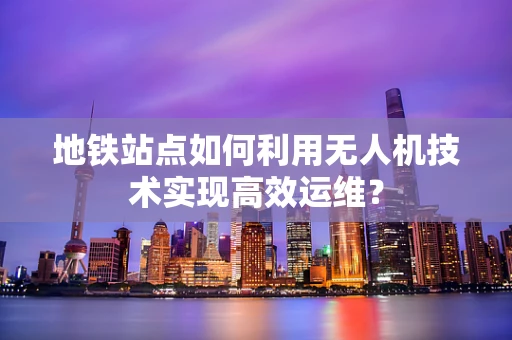 地铁站点如何利用无人机技术实现高效运维？