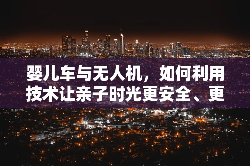 婴儿车与无人机，如何利用技术让亲子时光更安全、更自由？
