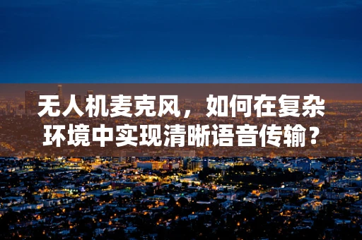 无人机麦克风，如何在复杂环境中实现清晰语音传输？