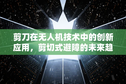 剪刀在无人机技术中的创新应用，剪切式避障的未来趋势？