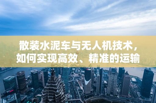 散装水泥车与无人机技术，如何实现高效、精准的运输监测？