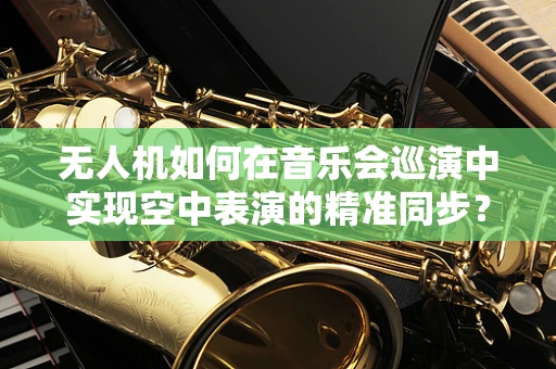 无人机如何在音乐会巡演中实现空中表演的精准同步？