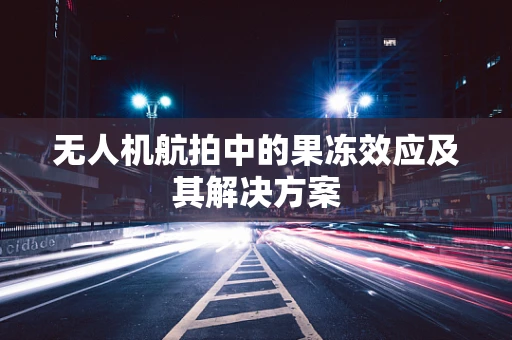 无人机航拍中的果冻效应及其解决方案