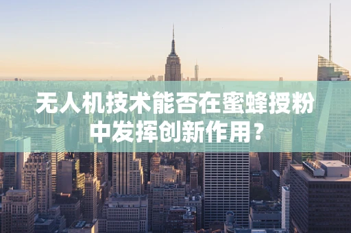 无人机技术能否在蜜蜂授粉中发挥创新作用？