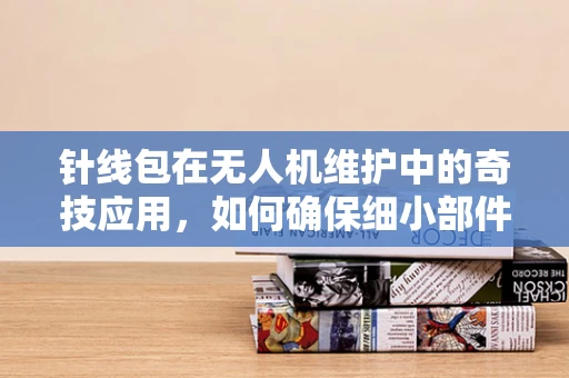 针线包在无人机维护中的奇技应用，如何确保细小部件的精准修复？