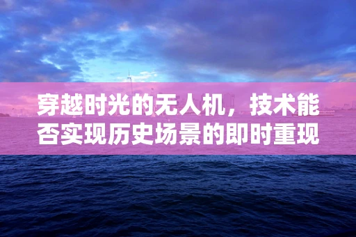 穿越时光的无人机，技术能否实现历史场景的即时重现？