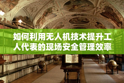 如何利用无人机技术提升工人代表的现场安全管理效率？