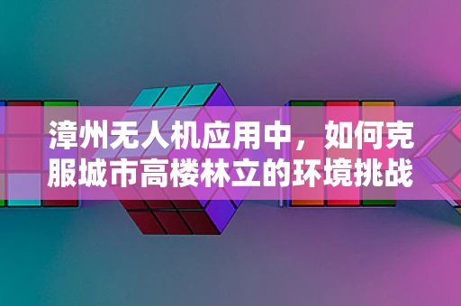 漳州无人机应用中，如何克服城市高楼林立的环境挑战？