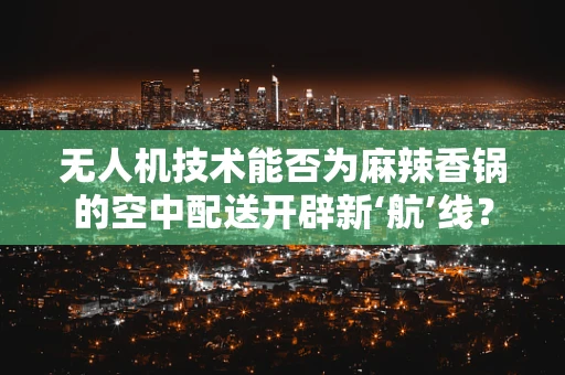 无人机技术能否为麻辣香锅的空中配送开辟新‘航’线？