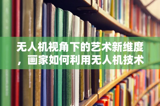 无人机视角下的艺术新维度，画家如何利用无人机技术创作？