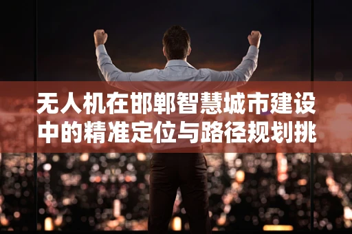 无人机在邯郸智慧城市建设中的精准定位与路径规划挑战