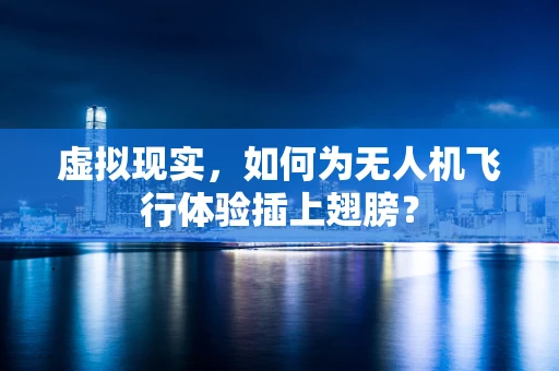虚拟现实，如何为无人机飞行体验插上翅膀？