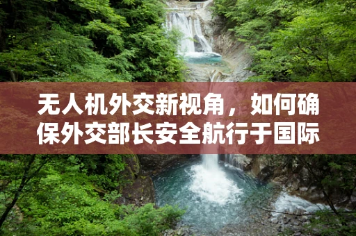 无人机外交新视角，如何确保外交部长安全航行于国际舞台？