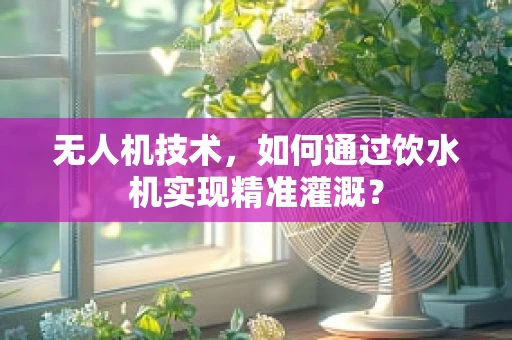 无人机技术，如何通过饮水机实现精准灌溉？