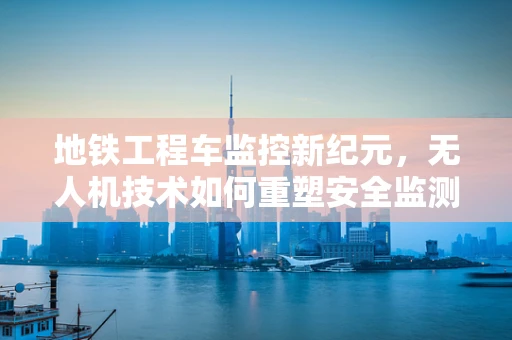 地铁工程车监控新纪元，无人机技术如何重塑安全监测？